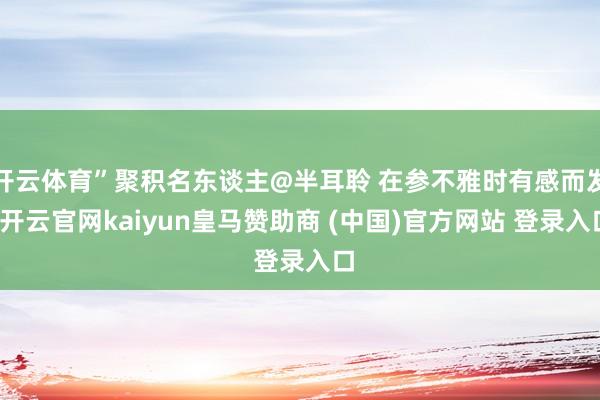 开云体育”聚积名东谈主@半耳聆 在参不雅时有感而发-开云官网kaiyun皇马赞助商 (中国)官方网站 登录入口