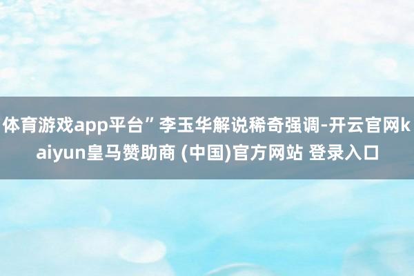 体育游戏app平台”李玉华解说稀奇强调-开云官网kaiyun皇马赞助商 (中国)官方网站 登录入口
