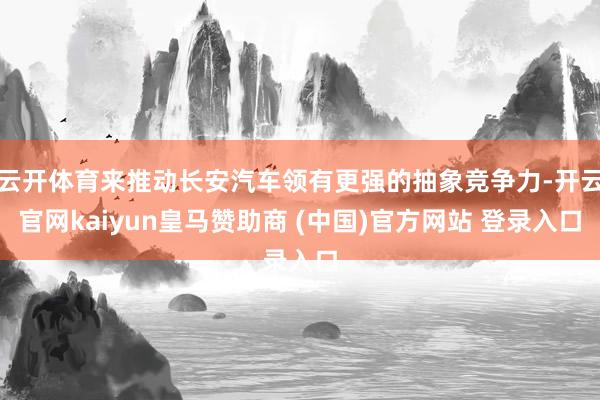 云开体育来推动长安汽车领有更强的抽象竞争力-开云官网kaiyun皇马赞助商 (中国)官方网站 登录入口