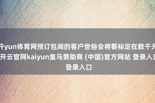 开yun体育网预订包间的客户世俗会将餐标定在数千元-开云官网kaiyun皇马赞助商 (中国)官方网站 登录入口