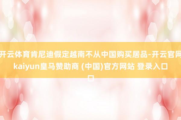 开云体育肯尼迪假定越南不从中国购买居品-开云官网kaiyun皇马赞助商 (中国)官方网站 登录入口