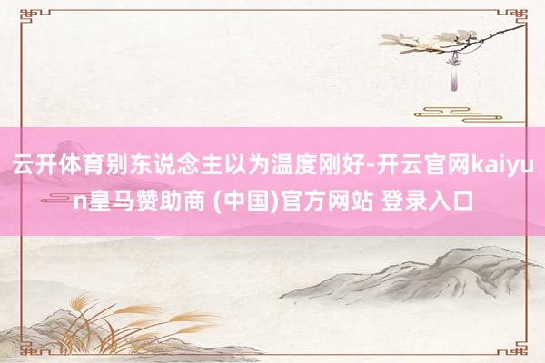 云开体育别东说念主以为温度刚好-开云官网kaiyun皇马赞助商 (中国)官方网站 登录入口