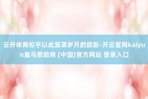 云开体育似乎以此笼罩岁月的踪影-开云官网kaiyun皇马赞助商 (中国)官方网站 登录入口