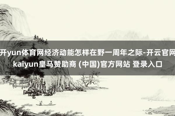 开yun体育网经济动能怎样在野一周年之际-开云官网kaiyun皇马赞助商 (中国)官方网站 登录入口