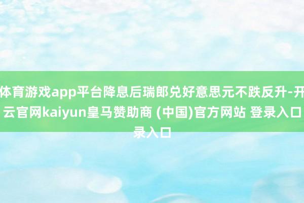 体育游戏app平台降息后瑞郎兑好意思元不跌反升-开云官网kaiyun皇马赞助商 (中国)官方网站 登录入口