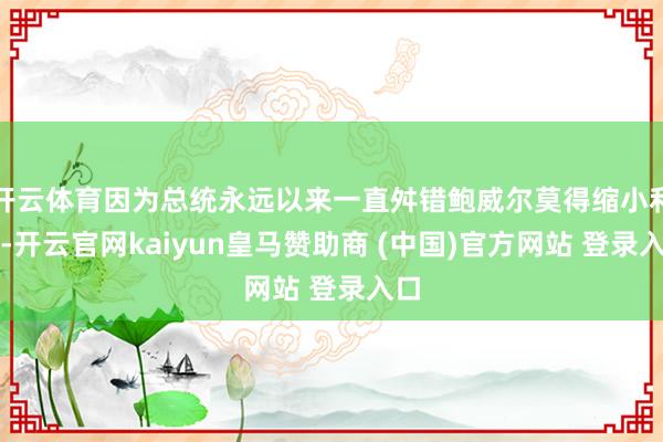 开云体育因为总统永远以来一直舛错鲍威尔莫得缩小利率-开云官网kaiyun皇马赞助商 (中国)官方网站 登录入口