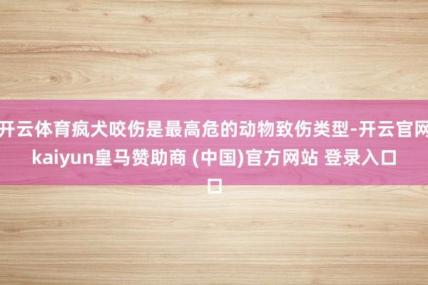 开云体育疯犬咬伤是最高危的动物致伤类型-开云官网kaiyun皇马赞助商 (中国)官方网站 登录入口