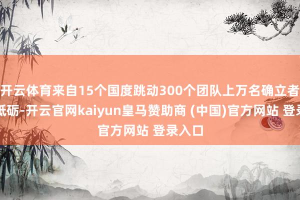 开云体育来自15个国度跳动300个团队上万名确立者经心砥砺-开云官网kaiyun皇马赞助商 (中国)官方网站 登录入口