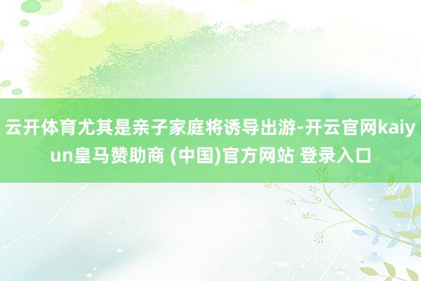 云开体育尤其是亲子家庭将诱导出游-开云官网kaiyun皇马赞助商 (中国)官方网站 登录入口