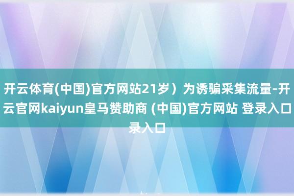 开云体育(中国)官方网站21岁）为诱骗采集流量-开云官网kaiyun皇马赞助商 (中国)官方网站 登录入口