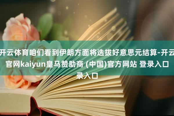 开云体育咱们看到伊朗方面将选拔好意思元结算-开云官网kaiyun皇马赞助商 (中国)官方网站 登录入口