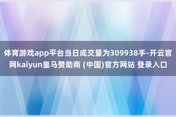 体育游戏app平台当日成交量为309938手-开云官网kaiyun皇马赞助商 (中国)官方网站 登录入口