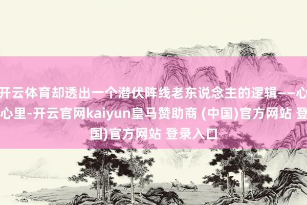 开云体育却透出一个潜伏阵线老东说念主的逻辑——心境放在心里-开云官网kaiyun皇马赞助商 (中国)官方网站 登录入口