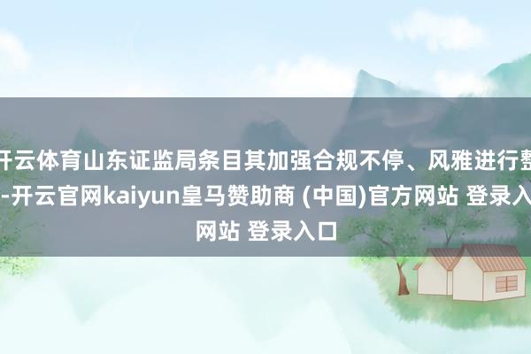 开云体育山东证监局条目其加强合规不停、风雅进行整改-开云官网kaiyun皇马赞助商 (中国)官方网站 登录入口