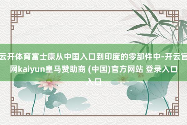 云开体育富士康从中国入口到印度的零部件中-开云官网kaiyun皇马赞助商 (中国)官方网站 登录入口