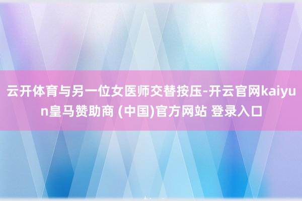 云开体育与另一位女医师交替按压-开云官网kaiyun皇马赞助商 (中国)官方网站 登录入口