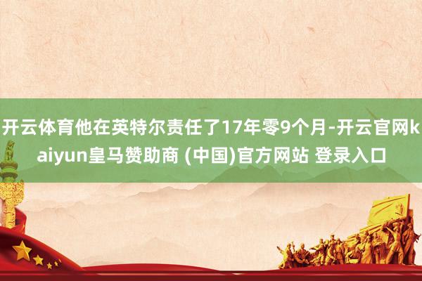 开云体育他在英特尔责任了17年零9个月-开云官网kaiyun皇马赞助商 (中国)官方网站 登录入口