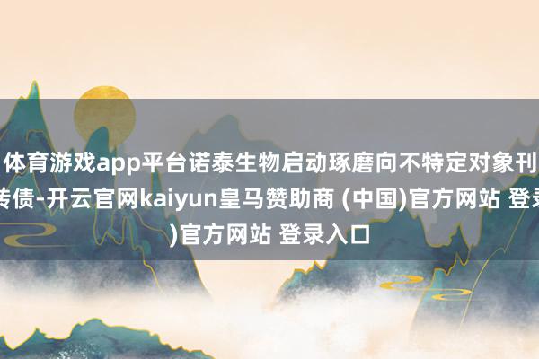 体育游戏app平台诺泰生物启动琢磨向不特定对象刊行可转债-开云官网kaiyun皇马赞助商 (中国)官方网站 登录入口