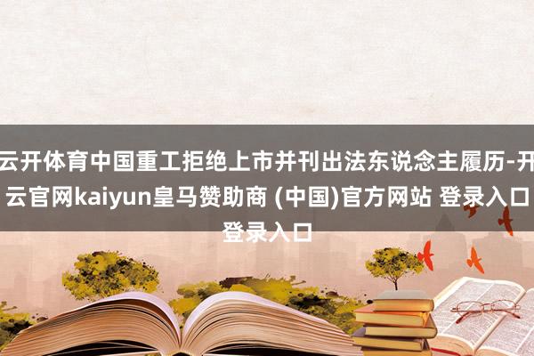 云开体育中国重工拒绝上市并刊出法东说念主履历-开云官网kaiyun皇马赞助商 (中国)官方网站 登录入口