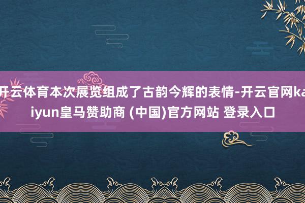 开云体育本次展览组成了古韵今辉的表情-开云官网kaiyun皇马赞助商 (中国)官方网站 登录入口