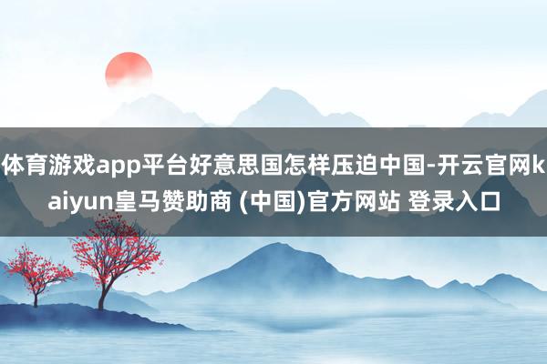 体育游戏app平台好意思国怎样压迫中国-开云官网kaiyun皇马赞助商 (中国)官方网站 登录入口