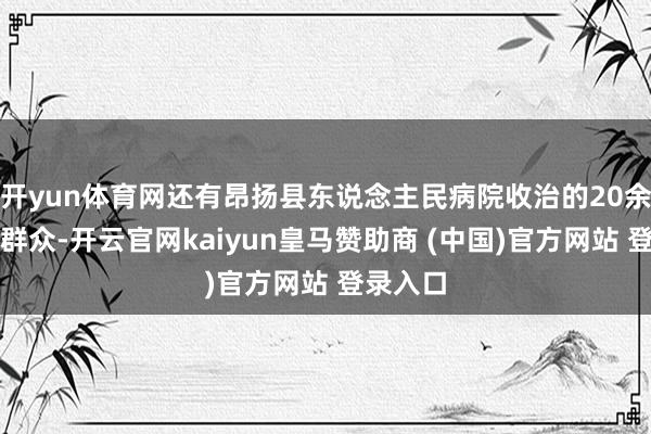 开yun体育网还有昂扬县东说念主民病院收治的20余名受灾群众-开云官网kaiyun皇马赞助商 (中国)官方网站 登录入口