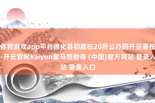 体育游戏app平台德化县初度在20所公办园开设暑托班-开云官网kaiyun皇马赞助商 (中国)官方网站 登录入口
