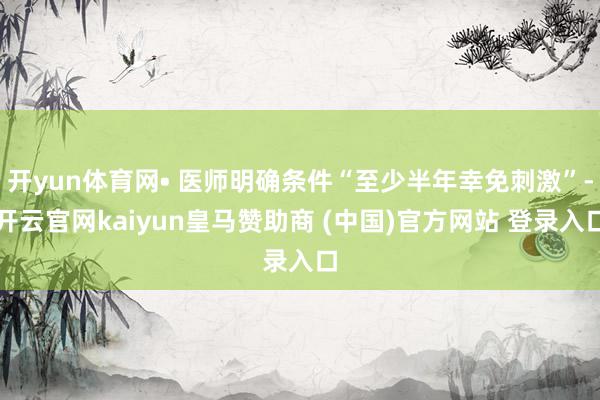 开yun体育网• 医师明确条件“至少半年幸免刺激”-开云官网kaiyun皇马赞助商 (中国)官方网站 登录入口