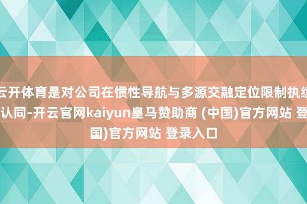 云开体育是对公司在惯性导航与多源交融定位限制执续改进的认同-开云官网kaiyun皇马赞助商 (中国)官方网站 登录入口