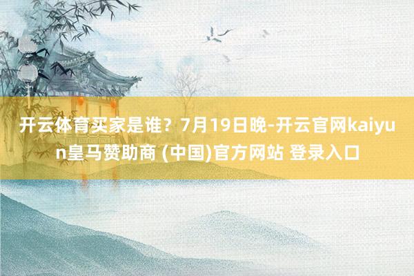 开云体育　　买家是谁？7月19日晚-开云官网kaiyun皇马赞助商 (中国)官方网站 登录入口