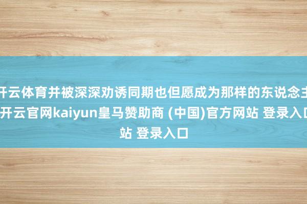 开云体育并被深深劝诱同期也但愿成为那样的东说念主-开云官网kaiyun皇马赞助商 (中国)官方网站 登录入口