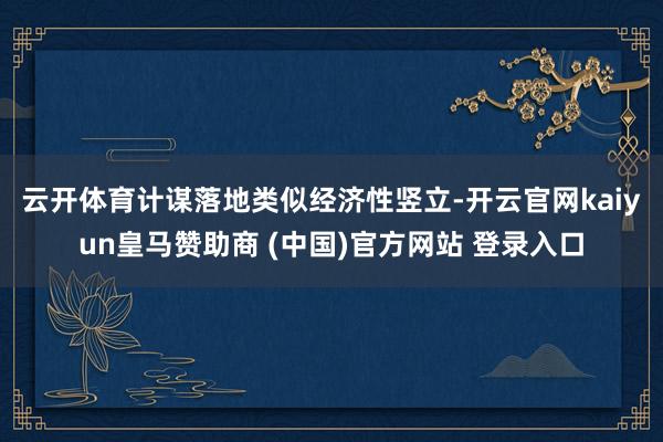 云开体育　　计谋落地类似经济性竖立-开云官网kaiyun皇马赞助商 (中国)官方网站 登录入口