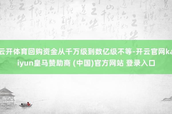 云开体育回购资金从千万级到数亿级不等-开云官网kaiyun皇马赞助商 (中国)官方网站 登录入口