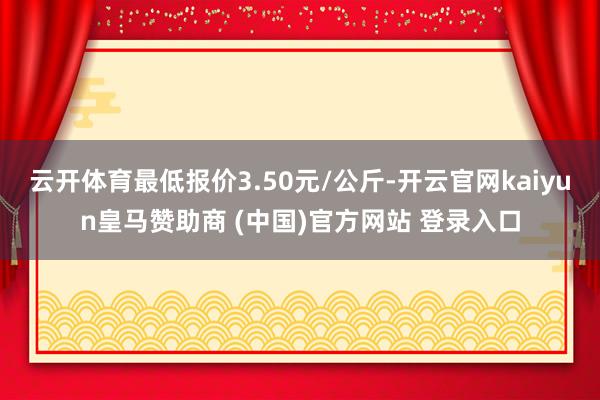 云开体育最低报价3.50元/公斤-开云官网kaiyun皇马赞助商 (中国)官方网站 登录入口