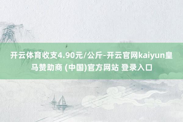 开云体育收支4.90元/公斤-开云官网kaiyun皇马赞助商 (中国)官方网站 登录入口