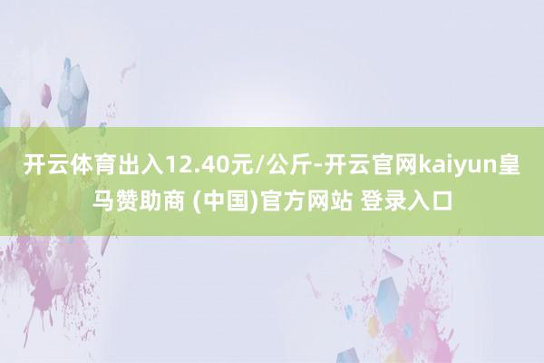 开云体育出入12.40元/公斤-开云官网kaiyun皇马赞助商 (中国)官方网站 登录入口