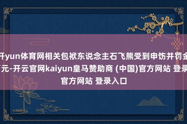 开yun体育网相关包袱东说念主石飞熊受到申饬并罚金15万元-开云官网kaiyun皇马赞助商 (中国)官方网站 登录入口