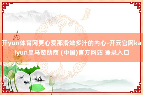 开yun体育网更心爱那滑嫩多汁的内心-开云官网kaiyun皇马赞助商 (中国)官方网站 登录入口