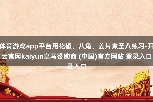 体育游戏app平台用花椒、八角、姜片煮至八练习-开云官网kaiyun皇马赞助商 (中国)官方网站 登录入口
