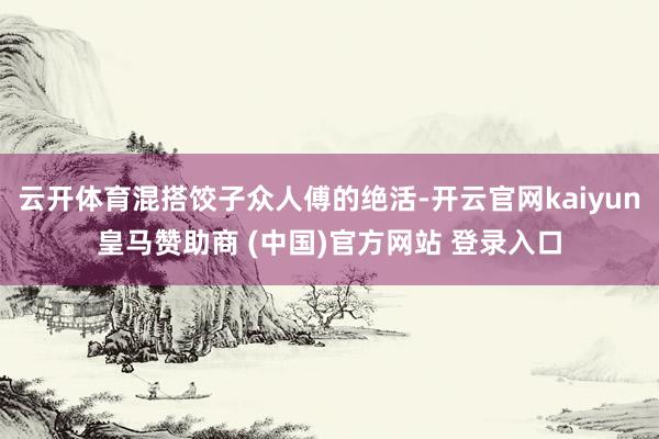 云开体育混搭饺子众人傅的绝活-开云官网kaiyun皇马赞助商 (中国)官方网站 登录入口