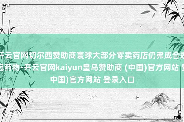 开云官网切尔西赞助商寰球大部分零卖药店仍弗成合规出售新冠药物-开云官网kaiyun皇马赞助商 (中国)官方网站 登录入口