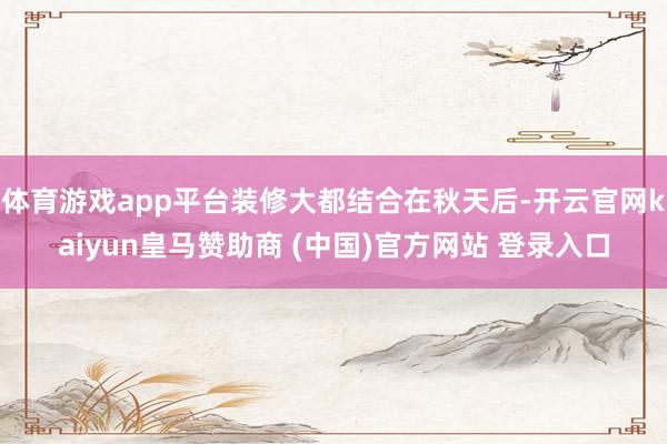 体育游戏app平台装修大都结合在秋天后-开云官网kaiyun皇马赞助商 (中国)官方网站 登录入口