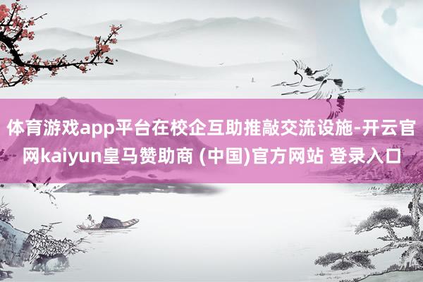 体育游戏app平台　　在校企互助推敲交流设施-开云官网kaiyun皇马赞助商 (中国)官方网站 登录入口