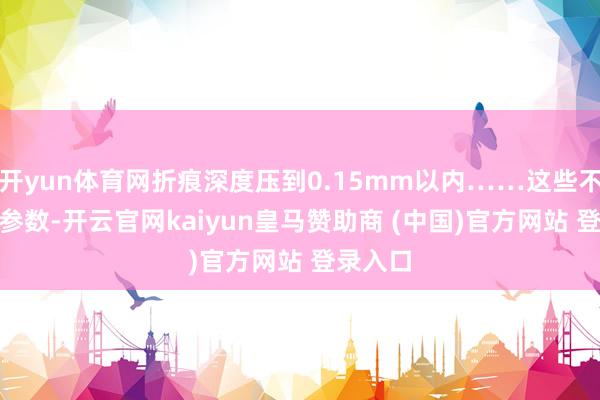 开yun体育网折痕深度压到0.15mm以内……这些不是PPT参数-开云官网kaiyun皇马赞助商 (中国)官方网站 登录入口