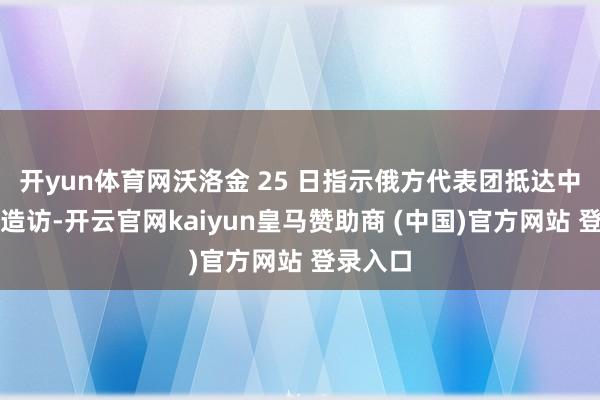 开yun体育网沃洛金 25 日指示俄方代表团抵达中国进行造访-开云官网kaiyun皇马赞助商 (中国)官方网站 登录入口