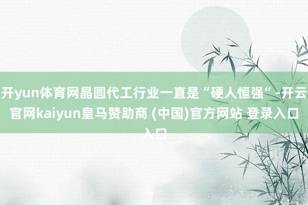 开yun体育网晶圆代工行业一直是“硬人恒强”-开云官网kaiyun皇马赞助商 (中国)官方网站 登录入口