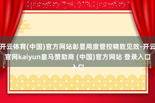 开云体育(中国)官方网站彰显用度管控精致见效-开云官网kaiyun皇马赞助商 (中国)官方网站 登录入口