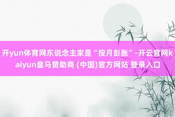 开yun体育网东说念主家是“按月彭胀”-开云官网kaiyun皇马赞助商 (中国)官方网站 登录入口