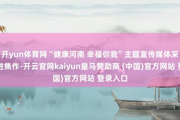 开yun体育网“健康河南 幸福你我”主题宣传媒体采访团走进焦作-开云官网kaiyun皇马赞助商 (中国)官方网站 登录入口