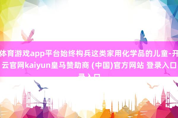 体育游戏app平台始终构兵这类家用化学品的儿童-开云官网kaiyun皇马赞助商 (中国)官方网站 登录入口